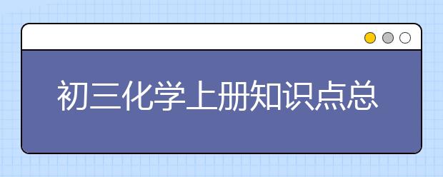 初三化学上册知识点总结，初三化学上册知识点汇总