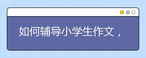 如何辅导小学生作文，小学生作文辅导方法