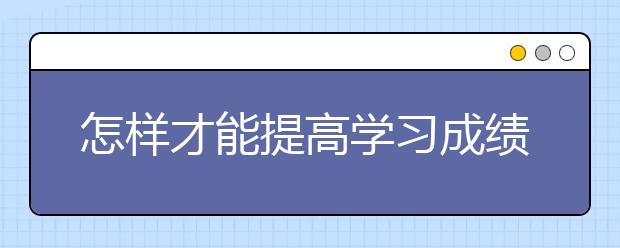 怎样才能提高学习成绩，提高学习成绩的方法