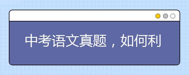 中考语文真题，如何利用中考语文真题？