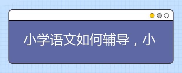 小学语文如何辅导，小学语文辅导方法