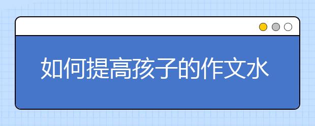 如何提高孩子的作文水平？中考语文状元告诉你