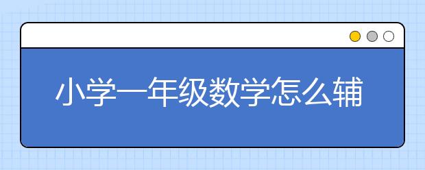 小学一年级数学怎么辅导？一年级数学辅导方法