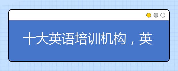 十大英语培训机构，英语培训机构哪家好?