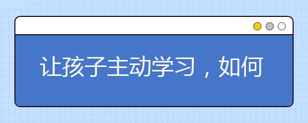 让孩子主动学习，如何让孩子对学习产生兴趣？