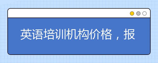 英语培训机构价格，报名英语培训机构要多少钱?