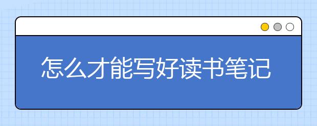 怎么才能写好读书笔记？读书笔记该怎么写？