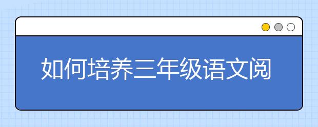 如何培养三年级语文阅读理解能力？三年级语文阅读理解怎么提高？