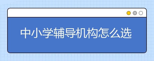 中小学辅导机构怎么选?有必要上辅导班吗?