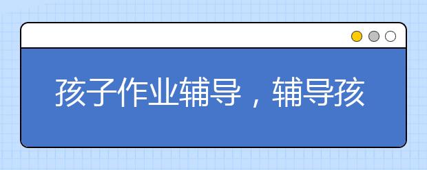 孩子作业辅导，辅导孩子作业需要注意什么？