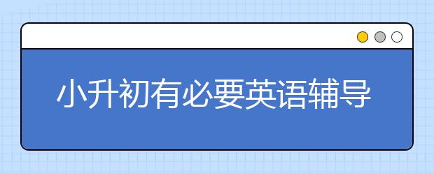 小升初有必要英语辅导吗?英语辅导靠谱吗？