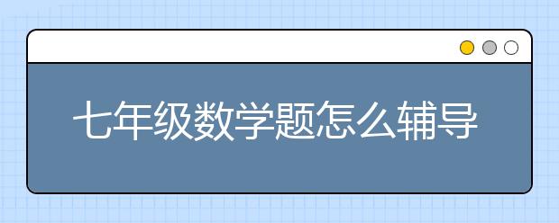 七年级数学题怎么辅导？做七年级数学题粗心怎么办？