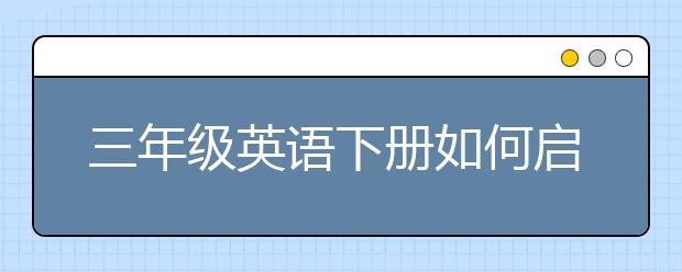 三年级英语下册如何启蒙？如何辅导三年级英语？