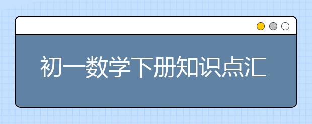 初一数学下册知识点汇总，初一数学下册有哪些重点知识？