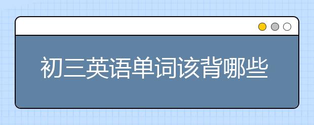 初三英语单词该背哪些?初三英语单词表怎么背？