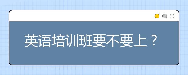 英語(yǔ)培訓(xùn)班要不要上？線上英語(yǔ)培訓(xùn)班怎么樣？