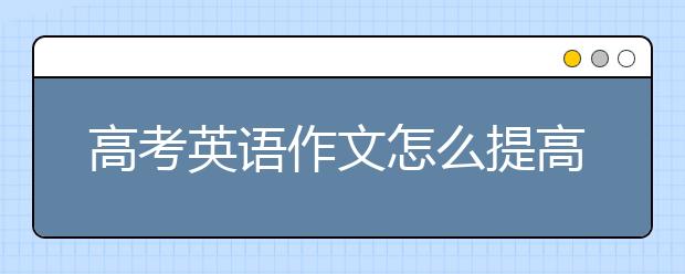 高考英语作文怎么提高？如何积累高考英语作文素材？