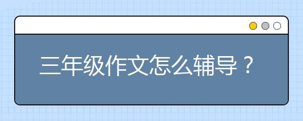 三年级作文怎么辅导？如何辅导三年级学生写作文？