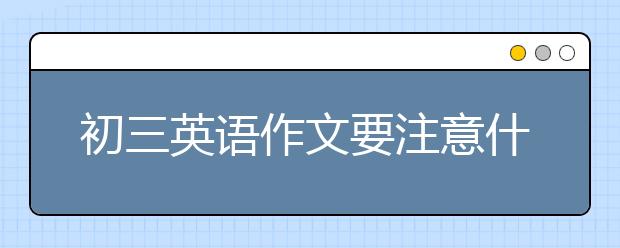 初三英语作文要注意什么?初三英语作文考试技巧