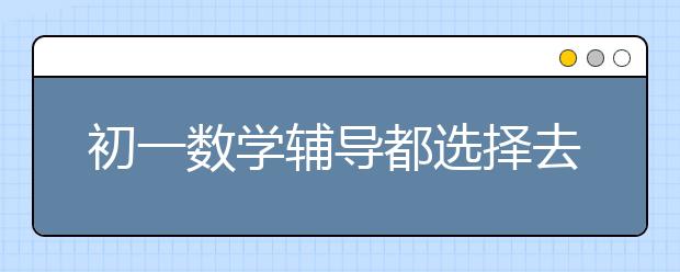 初一数学辅导都选择去哪？初一数学怎么辅导？