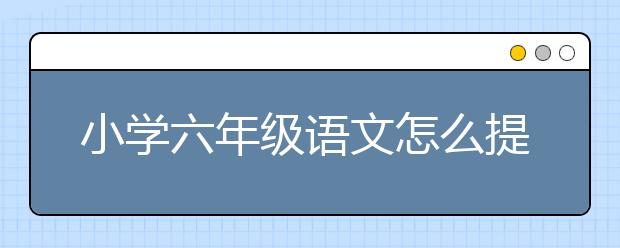 小学六年级语文怎么提高？小学六年级语文要不要报班？