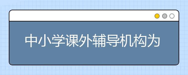 中小学课外辅导机构为什么这么火？中小学课外辅导机构现状