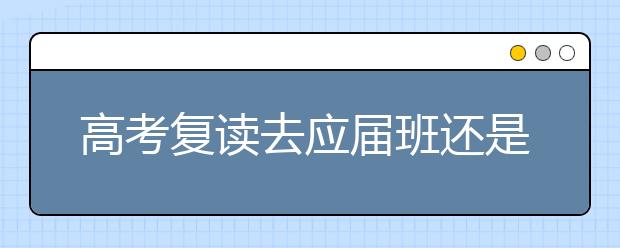 高考复读去应届班还是复读班好？高考复读班有哪些优势？