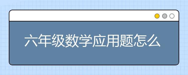 六年级数学应用题怎么做？如何辅导孩子六年级数学应用题？