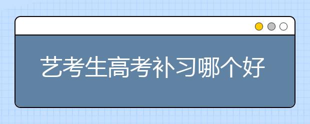 艺考生高考补习哪个好？艺考生高考补习去哪里？