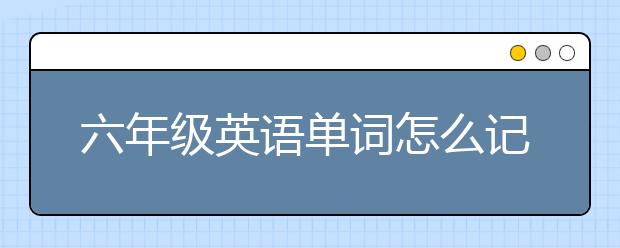 六年级英语单词怎么记？六年级英语单词快速记忆的方法