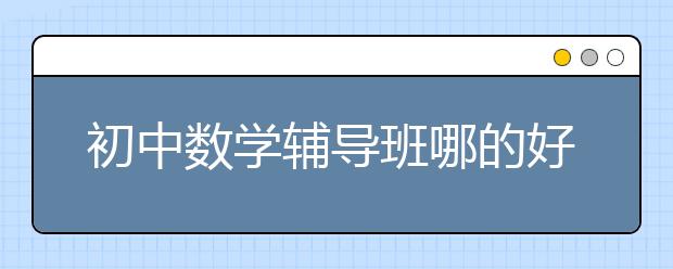 初中数学辅导班哪的好？初中数学辅导班有用吗？