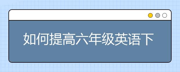 如何提高六年级英语下册成绩？六年级英语下册怎么辅导？