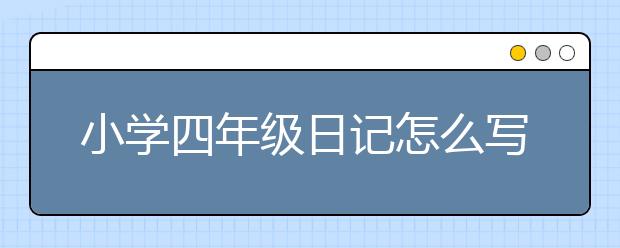 小学四年级日记怎么写？家长如何指导孩子写四年级日记？