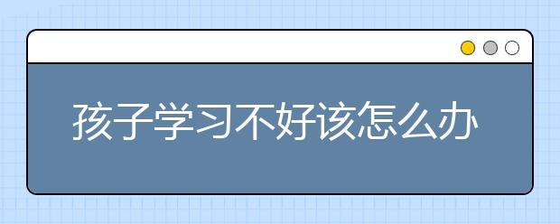 孩子学习不好该怎么办？如何指导孩子学习？