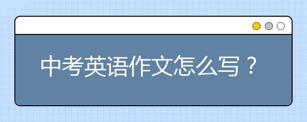 中考英语作文怎么写？如何写好中考英语作文？