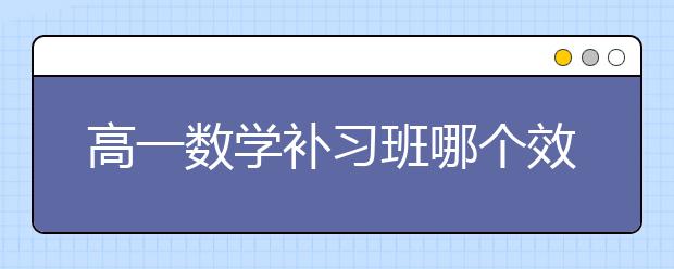 高一数学补习班哪个效果好？高一数学补习班怎么选？