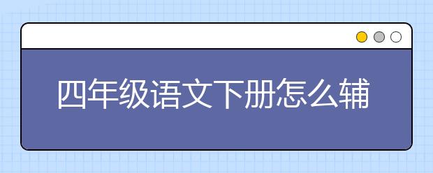 四年级语文下册怎么辅导？四年级语文怎么学？