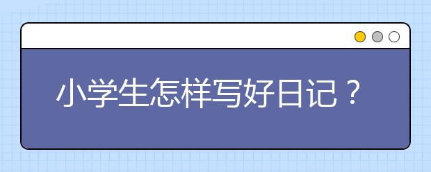 小学生怎样写好日记？写日记怎么避免流水账？