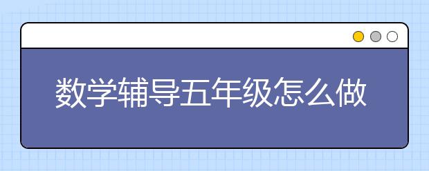 数学辅导五年级怎么做？如何辅导五年级数学？