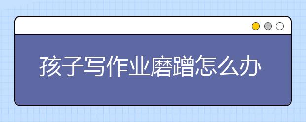 孩子写作业磨蹭怎么办？怎么辅导孩子写作业？