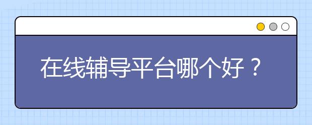 在线辅导平台哪个好？在线辅导效果怎么样？