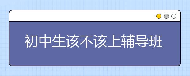 初中生该不该上辅导班，上初中辅导班有用吗