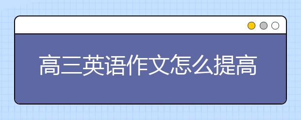 高三英语作文怎么提高？如何写好高三英语作文？