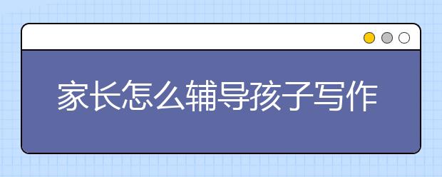 家长怎么辅导孩子写作业？孩子写作业拖拉的原因？