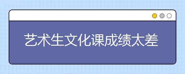 艺术生文化课成绩太差怎么办，艺术生如何提升文化课成绩