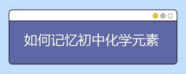 如何記憶初中化學(xué)元素周期表？初中化學(xué)元素周期表怎么背？