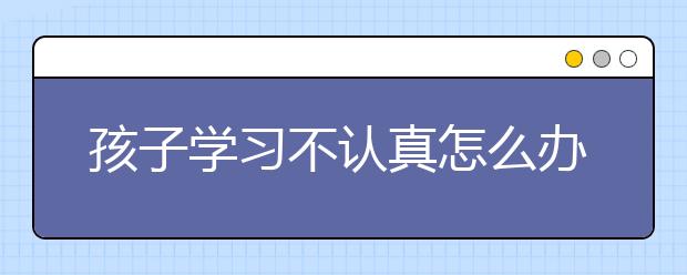 孩子学习不认真怎么办?如何让孩子爱上学习？