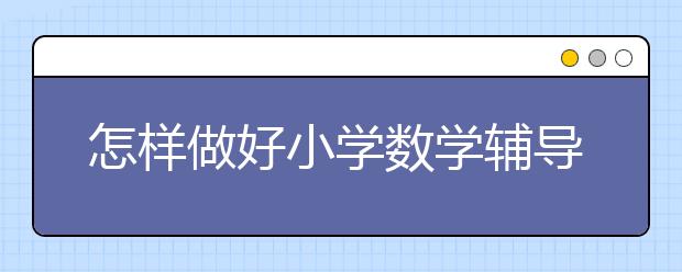 怎样做好小学数学辅导？如何辅导小学生数学？