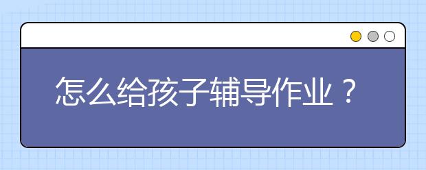 怎么给孩子辅导作业？家长如何辅导孩子的作业？