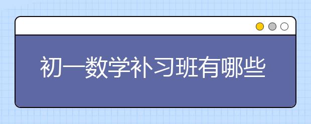 初一数学补习班有哪些好处？数学补习班怎么选？